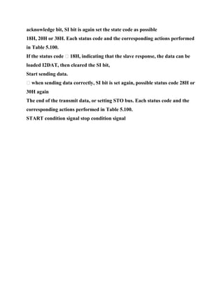 acknowledge bit, SI bit is again set the state code as possible
18H, 20H or 38H. Each status code and the corresponding actions performed
in Table 5.100.
If the status code � 18H, indicating that the slave response, the data can be
loaded I2DAT, then cleared the SI bit,
Start sending data.
� when sending data correctly, SI bit is set again, possible status code 28H or
30H again
The end of the transmit data, or setting STO bus. Each status code and the
corresponding actions performed in Table 5.100.
START condition signal stop condition signal
 