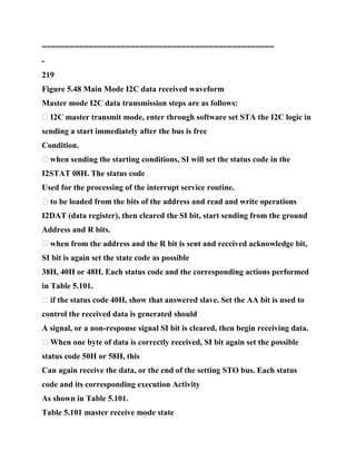 ==================================================
-
219
Figure 5.48 Main Mode I2C data received waveform
Master mode I2C data transmission steps are as follows:
� I2C master transmit mode, enter through software set STA the I2C logic in
sending a start immediately after the bus is free
Condition.
� when sending the starting conditions, SI will set the status code in the
I2STAT 08H. The status code
Used for the processing of the interrupt service routine.
� to be loaded from the bits of the address and read and write operations
I2DAT (data register), then cleared the SI bit, start sending from the ground
Address and R bits.
� when from the address and the R bit is sent and received acknowledge bit,
SI bit is again set the state code as possible
38H, 40H or 48H. Each status code and the corresponding actions performed
in Table 5.101.
� if the status code 40H, show that answered slave. Set the AA bit is used to
control the received data is generated should
A signal, or a non-response signal SI bit is cleared, then begin receiving data.
� When one byte of data is correctly received, SI bit again set the possible
status code 50H or 58H, this
Can again receive the data, or the end of the setting STO bus. Each status
code and its corresponding execution Activity
As shown in Table 5.101.
Table 5.101 master receive mode state
 