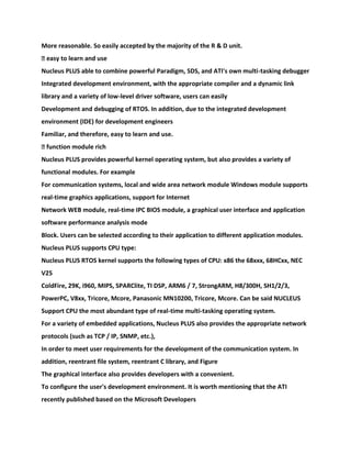More reasonable. So easily accepted by the majority of the R & D unit.
� easy to learn and use
Nucleus PLUS able to combine powerful Paradigm, SDS, and ATI's own multi-tasking debugger
Integrated development environment, with the appropriate compiler and a dynamic link
library and a variety of low-level driver software, users can easily
Development and debugging of RTOS. In addition, due to the integrated development
environment (IDE) for development engineers
Familiar, and therefore, easy to learn and use.
� function module rich
Nucleus PLUS provides powerful kernel operating system, but also provides a variety of
functional modules. For example
For communication systems, local and wide area network module Windows module supports
real-time graphics applications, support for Internet
Network WEB module, real-time IPC BIOS module, a graphical user interface and application
software performance analysis mode
Block. Users can be selected according to their application to different application modules.
Nucleus PLUS supports CPU type:
Nucleus PLUS RTOS kernel supports the following types of CPU: x86 the 68xxx, 68HCxx, NEC
V25
ColdFire, 29K, i960, MIPS, SPARClite, TI DSP, ARM6 / 7, StrongARM, H8/300H, SH1/2/3,
PowerPC, V8xx, Tricore, Mcore, Panasonic MN10200, Tricore, Mcore. Can be said NUCLEUS
Support CPU the most abundant type of real-time multi-tasking operating system.
For a variety of embedded applications, Nucleus PLUS also provides the appropriate network
protocols (such as TCP / IP, SNMP, etc.),
In order to meet user requirements for the development of the communication system. In
addition, reentrant file system, reentrant C library, and Figure
The graphical interface also provides developers with a convenient.
To configure the user's development environment. It is worth mentioning that the ATI
recently published based on the Microsoft Developers
 
