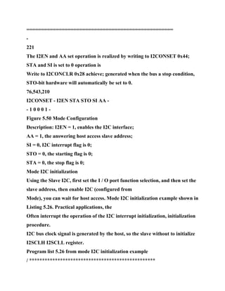 ==================================================
-
221
The I2EN and AA set operation is realized by writing to I2CONSET 0x44;
STA and SI is set to 0 operation is
Write to I2CONCLR 0x28 achieve; generated when the bus a stop condition,
STO-bit hardware will automatically be set to 0.
76,543,210
I2CONSET - I2EN STA STO SI AA -
- 1 0 0 0 1 -
Figure 5.50 Mode Configuration
Description: I2EN = 1, enables the I2C interface;
AA = 1, the answering host access slave address;
SI = 0, I2C interrupt flag is 0;
STO = 0, the starting flag is 0;
STA = 0, the stop flag is 0;
Mode I2C initialization
Using the Slave I2C, first set the I / O port function selection, and then set the
slave address, then enable I2C (configured from
Mode), you can wait for host access. Mode I2C initialization example shown in
Listing 5.26. Practical applications, the
Often interrupt the operation of the I2C interrupt initialization, initialization
procedure.
I2C bus clock signal is generated by the host, so the slave without to initialize
I2SCLH I2SCLL register.
Program list 5.26 from mode I2C initialization example
/ *************************************************
 