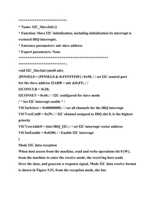 ***************************
* Name: I2C_SlaveInit ()
* Function: Slave I2C initialization, including initialization its interrupt is
vectored IRQ interrupts.
* Entrance parameters: adr slave address
* Export parameters: None
**************************************************
************************** /
void I2C_SlavInit (uint8 adr)
{PINSEL0 = (PINSEL0 & 0xFFFFFF0F) | 0x50; / / set I2C control port
Set the slave address I2ADR = adr &0xFE; / /
I2CONCLR = 0x28;
I2CONSET = 0x44; / / I2C configured for slave mode
/ * Set I2C interrupt enable * /
VICIntSelect = 0x00000000; / / set all channels for the IRQ interrupt
VICVectCntl0 = 0x29; / / I2C channel assigned to IRQ slot 0, ie the highest
priority
VICVectAddr0 = (int) IRQ_I2C; / / set I2C interrupt vector address
VICIntEnable = 0x0200; / / Enable I2C interrupt
}
Mode I2C data reception
When host access from the machine, read and write operations bit 0 (W),
from the machine to enter the receive mode, the receiving host sends
Over the data, and generate a response signal. Mode I2C data receive format
is shown in Figure 5.51, from the reception mode, the bus
 