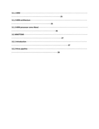 3.1.1 ARM · · · · · · · · · · · · · · · · · · · · · · · · · · · · · · · · · · · · · · · · · · · · · · · · · · · · · · · · · · · · · · · · · · · · · ·
· · · · · · · · · · · · · · · · · · · · · · · · · · · · · · · · · · · · · · · · · · · · · · · · · · · 25
3.1.2 ARM architecture · · · · · · · · · · · · · · · · · · · · · · · · · · · · · · · · · · · · · · · · · · · · · · · · · · · · · · · · · · ·
· · · · · · · · · · · · · · · · · · · · · · · · · · · · · · · · · · · · · · · · · 25
3.1.3 ARM processor cores About · · · · · · · · · · · · · · · · · · · · · · · · · · · · · · · · · · · · · · · · · · · · · · · · · · ·
· · · · · · · · · · · · · · · · · · · · · · · · · · · · · · · · · · · · · · · · · · · · · · 26
3.2 ARM7TDMI · · · · · · · · · · · · · · · · · · · · · · · · · · · · · · · · · · · · · · · · · · · · · · · · · · · · · · · · · · · · · · · · · ·
· · · · · · · · · · · · · · · · · · · · · · · · · · · · · · · · · · · · · · · · · · · · · · · · · · · · 27
3.2.1 Introduction · · · · · · · · · · · · · · · · · · · · · · · · · · · · · · · · · · · · · · · · · · · · · · · · · · · · · · · · · · · · · · ·
· · · · · · · · · · · · · · · · · · · · · · · · · · · · · · · · · · · · · · · · · · · · · · · · · · · · · · · · · · · 27
3.2.2 three pipeline · · · · · · · · · · · · · · · · · · · · · · · · · · · · · · · · · · · · · · · · · · · · · · · · · · · · · · · · · · · · · ·
· · · · · · · · · · · · · · · · · · · · · · · · · · · · · · · · · · · · · · · · · · · · · · · · 28
 