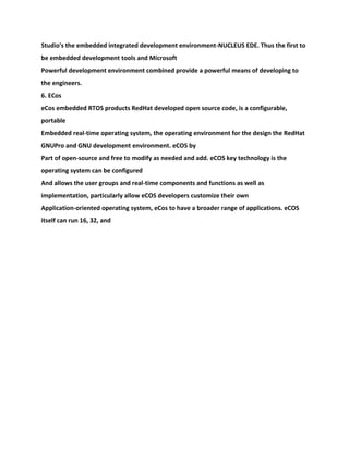Studio's the embedded integrated development environment-NUCLEUS EDE. Thus the first to
be embedded development tools and Microsoft
Powerful development environment combined provide a powerful means of developing to
the engineers.
6. ECos
eCos embedded RTOS products RedHat developed open source code, is a configurable,
portable
Embedded real-time operating system, the operating environment for the design the RedHat
GNUPro and GNU development environment. eCOS by
Part of open-source and free to modify as needed and add. eCOS key technology is the
operating system can be configured
And allows the user groups and real-time components and functions as well as
implementation, particularly allow eCOS developers customize their own
Application-oriented operating system, eCos to have a broader range of applications. eCOS
itself can run 16, 32, and
 