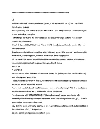 ==========================
========================
-
12
64-bit architecture, the microprocessor (MPU), a microcontroller (MCU) and DSP kernel,
libraries, and shipped
Row is gradually built on the Hardware Abstraction Layer HAL (Hardware Abstraction Layer),
as long as the HAL transplant
To the target hardware, the entire eCos can run above the target system. ECos support
systems, including ARM,
Hitachi SH3, Intel X86, MIPS, PowerPC and SPARC. the eCos provide to be required for real-
time application
Requirements, including preemptible, short interrupt latency, the necessary synchronization
mechanism, scheduling rules, interrupt mechanism. eCos also provides
For the necessary general embedded applications required drivers, memory management,
exception management, a C language library and math library
And so on.
7. ΜC / OS-II
An open source code, portable, can be cured, can be cut, preemptive real-time multitasking
operating system. Most of its
The source code is written in ANSI C, world-renowned the embedded expert Jean J.Labrosse
(μC / OS-II Author) published a multi-
This book is a detailed analysis of the several versions of the kernel. μC / OS-II by the Federal
Aviation Administration (FAA) commercial aircraft recognition
Permit, comply with RTCA (RTCA) DO-178B standard, which is used for avionics soft
Pieces of performance requirements have been made. Since inception in 1992, μC / OS-II has
been applied to hundreds of products.
uC / OS-II for use in university teaching is not required to apply for a permit, but embedded in
the object code of μC / OS-II products
Go sales permit shall purchase the object code.
 