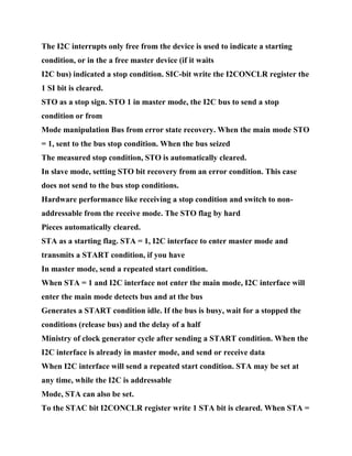 The I2C interrupts only free from the device is used to indicate a starting
condition, or in the a free master device (if it waits
I2C bus) indicated a stop condition. SIC-bit write the I2CONCLR register the
1 SI bit is cleared.
STO as a stop sign. STO 1 in master mode, the I2C bus to send a stop
condition or from
Mode manipulation Bus from error state recovery. When the main mode STO
= 1, sent to the bus stop condition. When the bus seized
The measured stop condition, STO is automatically cleared.
In slave mode, setting STO bit recovery from an error condition. This case
does not send to the bus stop conditions.
Hardware performance like receiving a stop condition and switch to non-
addressable from the receive mode. The STO flag by hard
Pieces automatically cleared.
STA as a starting flag. STA = 1, I2C interface to enter master mode and
transmits a START condition, if you have
In master mode, send a repeated start condition.
When STA = 1 and I2C interface not enter the main mode, I2C interface will
enter the main mode detects bus and at the bus
Generates a START condition idle. If the bus is busy, wait for a stopped the
conditions (release bus) and the delay of a half
Ministry of clock generator cycle after sending a START condition. When the
I2C interface is already in master mode, and send or receive data
When I2C interface will send a repeated start condition. STA may be set at
any time, while the I2C is addressable
Mode, STA can also be set.
To the STAC bit I2CONCLR register write 1 STA bit is cleared. When STA =
 