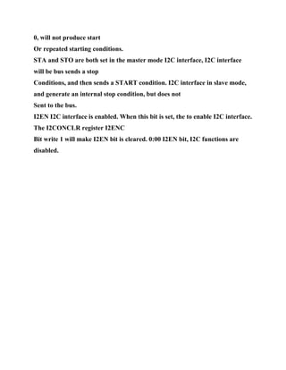 0, will not produce start
Or repeated starting conditions.
STA and STO are both set in the master mode I2C interface, I2C interface
will be bus sends a stop
Conditions, and then sends a START condition. I2C interface in slave mode,
and generate an internal stop condition, but does not
Sent to the bus.
I2EN I2C interface is enabled. When this bit is set, the to enable I2C interface.
The I2CONCLR register I2ENC
Bit write 1 will make I2EN bit is cleared. 0:00 I2EN bit, I2C functions are
disabled.
 