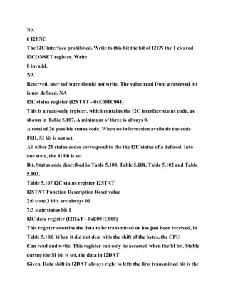 NA
6 I2ENC
The I2C interface prohibited. Write to this bit the bit of I2EN the 1 cleared
I2CONSET register. Write
0 invalid.
NA
Reserved, user software should not write. The value read from a reserved bit
is not defined. NA
I2C status register (I2STAT - 0xE001C004)
This is a read-only register, which contains the I2C interface status code, as
shown in Table 5.107. A minimum of three is always 0.
A total of 26 possible status code. When no information available the code
F8H, SI bit is not set.
All other 25 status codes correspond to the the I2C status of a defined. Into
one state, the SI bit is set
Bit. Status code described in Table 5.100, Table 5.101, Table 5.102 and Table
5.103.
Table 5.107 I2C status register I2STAT
I2STAT Function Description Reset value
2:0 state 3 bits are always 00
7:3 state status bit 1
I2C data register (I2DAT - 0xE001C008)
This register contains the data to be transmitted or has just been received, in
Table 5.108. When it did not deal with the shift of the bytes, the CPU
Can read and write. This register can only be accessed when the SI bit. Stable
during the SI bit is set, the data in I2DAT
Given. Data shift in I2DAT always right to left: the first transmitted bit is the
 