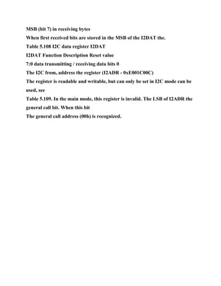 MSB (bit 7) in receiving bytes
When first received bits are stored in the MSB of the I2DAT the.
Table 5.108 I2C data register I2DAT
I2DAT Function Description Reset value
7:0 data transmitting / receiving data bits 0
The I2C from, address the register (I2ADR - 0xE001C00C)
The register is readable and writable, but can only be set in I2C mode can be
used, see
Table 5.109. In the main mode, this register is invalid. The LSB of I2ADR the
general call bit. When this bit
The general call address (00h) is recognized.
 
