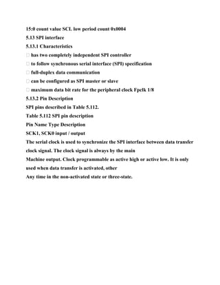 15:0 count value SCL low period count 0x0004
5.13 SPI interface
5.13.1 Characteristics
� has two completely independent SPI controller
� to follow synchronous serial interface (SPI) specification
� full-duplex data communication
� can be configured as SPI master or slave
� maximum data bit rate for the peripheral clock Fpclk 1/8
5.13.2 Pin Description
SPI pins described in Table 5.112.
Table 5.112 SPI pin description
Pin Name Type Description
SCK1, SCK0 input / output
The serial clock is used to synchronize the SPI interface between data transfer
clock signal. The clock signal is always by the main
Machine output. Clock programmable as active high or active low. It is only
used when data transfer is activated, other
Any time in the non-activated state or three-state.
 