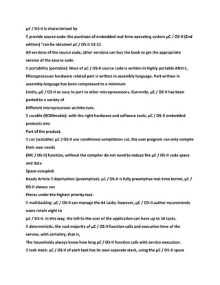 μC / OS-II is characterized by
� provide source code: the purchase of embedded real-time operating system μC / OS-II (2nd
edition) "can be obtained μC / OS-II V2.52
All versions of the source code, other versions can buy the book to get the appropriate
version of the source code.
� portability (portable): Most of μC / OS-II source code is written in highly portable ANSI C,
Microprocessor hardware related part is written in assembly language. Part written in
assembly language has been compressed to a minimum
Limits, μC / OS-II so easy to port to other microprocessors. Currently, μC / OS-II has been
ported to a variety of
Different microprocessor architecture.
� curable (ROMmable): with the right hardware and software tools, μC / OS-II embedded
products into
Part of the product.
� cut (scalable): μC / OS-II use conditional compilation cut, the user program can only compile
their own needs
(ΜC / OS-II) function, without the compiler do not need to reduce the μC / OS-II code space
and data
Space occupied.
Ready Article � deprivation (preemptive): μC / OS-II is fully preemptive real-time kernel, μC /
OS-II always run
Pieces under the highest priority task.
� multitasking: μC / OS-II can manage the 64 tasks, however, μC / OS-II author recommends
users retain eight to
μC / OS-II. In this way, the left to the user of the application can have up to 56 tasks.
� deterministic: the vast majority of μC / OS-II function calls and execution time of the
service, with certainty, that is,
The households always know how long μC / OS-II function calls with service execution.
� task stack: μC / OS-II of each task has its own separate stack, using the μC / OS-II space
 