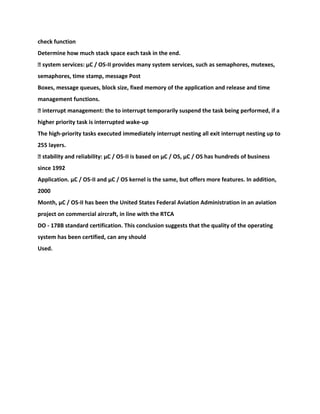 check function
Determine how much stack space each task in the end.
� system services: μC / OS-II provides many system services, such as semaphores, mutexes,
semaphores, time stamp, message Post
Boxes, message queues, block size, fixed memory of the application and release and time
management functions.
� interrupt management: the to interrupt temporarily suspend the task being performed, if a
higher priority task is interrupted wake-up
The high-priority tasks executed immediately interrupt nesting all exit interrupt nesting up to
255 layers.
� stability and reliability: μC / OS-II is based on μC / OS, μC / OS has hundreds of business
since 1992
Application. μC / OS-II and μC / OS kernel is the same, but offers more features. In addition,
2000
Month, μC / OS-II has been the United States Federal Aviation Administration in an aviation
project on commercial aircraft, in line with the RTCA
DO - 178B standard certification. This conclusion suggests that the quality of the operating
system has been certified, can any should
Used.
 