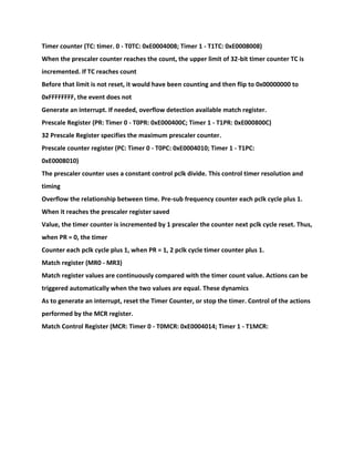 Timer counter (TC: timer. 0 - T0TC: 0xE0004008; Timer 1 - T1TC: 0xE0008008)
When the prescaler counter reaches the count, the upper limit of 32-bit timer counter TC is
incremented. If TC reaches count
Before that limit is not reset, it would have been counting and then flip to 0x00000000 to
0xFFFFFFFF, the event does not
Generate an interrupt. If needed, overflow detection available match register.
Prescale Register (PR: Timer 0 - T0PR: 0xE000400C; Timer 1 - T1PR: 0xE000800C)
32 Prescale Register specifies the maximum prescaler counter.
Prescale counter register (PC: Timer 0 - T0PC: 0xE0004010; Timer 1 - T1PC:
0xE0008010)
The prescaler counter uses a constant control pclk divide. This control timer resolution and
timing
Overflow the relationship between time. Pre-sub frequency counter each pclk cycle plus 1.
When it reaches the prescaler register saved
Value, the timer counter is incremented by 1 prescaler the counter next pclk cycle reset. Thus,
when PR = 0, the timer
Counter each pclk cycle plus 1, when PR = 1, 2 pclk cycle timer counter plus 1.
Match register (MR0 - MR3)
Match register values are continuously compared with the timer count value. Actions can be
triggered automatically when the two values are equal. These dynamics
As to generate an interrupt, reset the Timer Counter, or stop the timer. Control of the actions
performed by the MCR register.
Match Control Register (MCR: Timer 0 - T0MCR: 0xE0004014; Timer 1 - T1MCR:
 