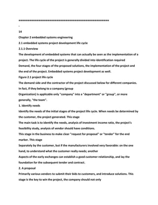 ==================================================
-
14
Chapter 2 embedded systems engineering
2.1 embedded systems project development life cycle
2.1.1 Overview
The development of embedded systems that can actually be seen as the implementation of a
project. The life cycle of the project is generally divided into identification required
Demand, the four stages of the proposed solutions, the implementation of the project and
the end of the project. Embedded systems project development as well.
Figure 2.1 project life cycle
The demand side and the contractor of the project discussed below for different companies.
In fact, if they belong to a company (group
Organization) is applicable only "company" into a "department" or "group", or more
generally, "the team".
1. Identify needs
Identify the needs of the initial stages of the project life cycle. When needs be determined by
the customer, the project generated. This stage
The main task is to identify the needs, analysis of investment income ratio, the project's
feasibility study, analysis of vendor should have conditions.
This stage in the business to make clear "request for proposal" or "tender" for the end
marker. This stage
Separately by the customer, but if the manufacturers involved very favorable: on the one
hand, to understand what the customer really needs; another
Aspects of the early exchanges can establish a good customer relationship, and lay the
foundation for the subsequent tender and contract.
2. A proposal
Primarily various vendors to submit their bids to customers, and introduce solutions. This
stage is the key to win the project, the company should not only
 