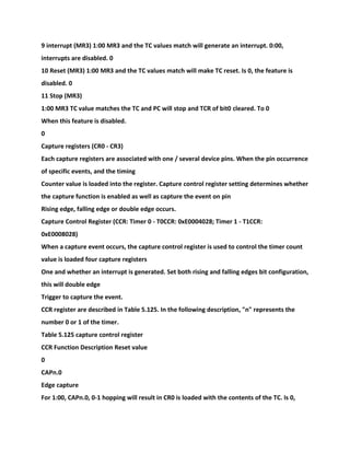 9 interrupt (MR3) 1:00 MR3 and the TC values match will generate an interrupt. 0:00,
interrupts are disabled. 0
10 Reset (MR3) 1:00 MR3 and the TC values match will make TC reset. Is 0, the feature is
disabled. 0
11 Stop (MR3)
1:00 MR3 TC value matches the TC and PC will stop and TCR of bit0 cleared. To 0
When this feature is disabled.
0
Capture registers (CR0 - CR3)
Each capture registers are associated with one / several device pins. When the pin occurrence
of specific events, and the timing
Counter value is loaded into the register. Capture control register setting determines whether
the capture function is enabled as well as capture the event on pin
Rising edge, falling edge or double edge occurs.
Capture Control Register (CCR: Timer 0 - T0CCR: 0xE0004028; Timer 1 - T1CCR:
0xE0008028)
When a capture event occurs, the capture control register is used to control the timer count
value is loaded four capture registers
One and whether an interrupt is generated. Set both rising and falling edges bit configuration,
this will double edge
Trigger to capture the event.
CCR register are described in Table 5.125. In the following description, "n" represents the
number 0 or 1 of the timer.
Table 5.125 capture control register
CCR Function Description Reset value
0
CAPn.0
Edge capture
For 1:00, CAPn.0, 0-1 hopping will result in CR0 is loaded with the contents of the TC. Is 0,
 