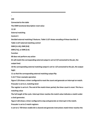 ==================================================
-
244
Connected to the table
The EMR functional description reset value
11:10
External matching
Control 3
Decided external matching 3 features. Table 5.127 shows encoding of these two bits. 0
Table 5.127 external matching control
EMR [11:10], EMR [9:8]
EMR [7:6], or EMR [5:4]
Function
00 does not perform any action
01 will match the corresponding external output is set to 0 (if connected to the pin, the
output low)
10 the corresponding external matching output is set to 1 (if connected to the pin, the output
high)
11 so that the corresponding external matching output flip
5.14.7 Timer example operation
Figure 5.59 shows a timer configured to reset the count and generate an interrupt on match.
Prescaler is set to 2, matching Send
The register is set to 6. The end of the match timer period, the timer count is reset. This has a
matching value
The full length of the cycle. Interrupt timer reaches the match value indicates a match under
a clock generator.
Figure 5.60 shows a timer configured to stop and generate an interrupt in the match.
Prescaler is set to 2 match registers
Is set to 6. TCR timer enable bit is cleared and generate instructions match timer reaches the
 