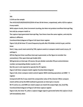 ==================================================
-
245
5.14.8 use the sample
The LPC2114/2124/2210/2212/2214 of two 32-bit timers, respectively, with a 4/3 to capture
4-way match.
With output circuits, timer increment counting, but does not produce overflow interrupt flag,
but only by compare match or
The capture input generated interrupt flag. Two timers have the same register, and only the
address is different.
Functional block diagram of Figure 5.61 basic timer register
Figure 5.61,32 bit timer TC count frequency by pclk after PR divider control to get, and the
timer
Start / stop, count reset control by TCR, capture events or compare match event occurs, IR
settings in
Off the flag (not timer overflow interrupt is generated, so the figure to consider line
connection), if the open Interrupt Enable (VIC)
Will generate an interrupt. Of course, the pre-divider controller PR just control division
number corresponding divider counter is a PC
But the user is not required to operate the PC register.
Figure 5.62 timer compare match register function block diagram
Figure 5.62, timer compare match control register MCR matching operations set MR0 ~ 3
register
Compared with the 4-way match the comparative value of the channel. When compare
match will be set by the MCR method to generate an interrupt or resume
Bit TC and so on, and EMR can match output can match the output high, low, level flip.
Functional block diagram of Figure 5.63 timer capture register
Figure 5.63, the timer TC, when a capture trigger signal is generated when the capture circuit
will immediately when
 
