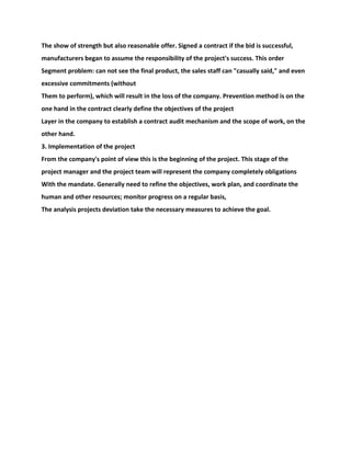 The show of strength but also reasonable offer. Signed a contract if the bid is successful,
manufacturers began to assume the responsibility of the project's success. This order
Segment problem: can not see the final product, the sales staff can "casually said," and even
excessive commitments (without
Them to perform), which will result in the loss of the company. Prevention method is on the
one hand in the contract clearly define the objectives of the project
Layer in the company to establish a contract audit mechanism and the scope of work, on the
other hand.
3. Implementation of the project
From the company's point of view this is the beginning of the project. This stage of the
project manager and the project team will represent the company completely obligations
With the mandate. Generally need to refine the objectives, work plan, and coordinate the
human and other resources; monitor progress on a regular basis,
The analysis projects deviation take the necessary measures to achieve the goal.
 