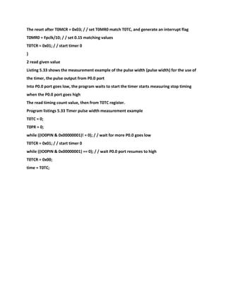The reset after T0MCR = 0x03; / / set T0MR0 match T0TC, and generate an interrupt flag
T0MR0 = Fpclk/10; / / set 0.1S matching values
T0TCR = 0x01; / / start timer 0
}
2 read given value
Listing 5.33 shows the measurement example of the pulse width (pulse width) for the use of
the timer, the pulse output from P0.0 port
Into P0.0 port goes low, the program waits to start the timer starts measuring stop timing
when the P0.0 port goes high
The read timing count value, then from T0TC register.
Program listings 5.33 Timer pulse width measurement example
T0TC = 0;
T0PR = 0;
while ((IO0PIN & 0x00000001)! = 0); / / wait for more P0.0 goes low
T0TCR = 0x01; / / start timer 0
while ((IO0PIN & 0x00000001) == 0); / / wait P0.0 port resumes to high
T0TCR = 0x00;
time = T0TC;
 