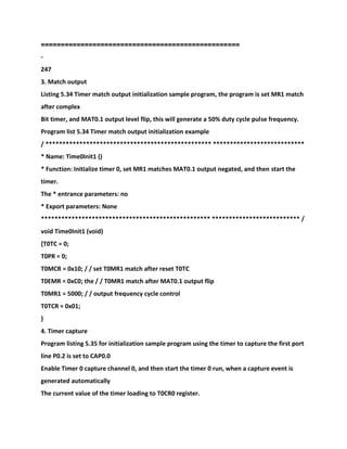 ===
===============================================
-
247
3. Match output
Listing 5.34 Timer match output initialization sample program, the program is set MR1 match
after complex
Bit timer, and MAT0.1 output level flip, this will generate a 50% duty cycle pulse frequency.
Program list 5.34 Timer match output initialization example
/ ************************************************* ***************************
* Name: Time0Init1 ()
* Function: Initialize timer 0, set MR1 matches MAT0.1 output negated, and then start the
timer.
The * entrance parameters: no
* Export parameters: None
************************************************** ************************** /
void Time0Init1 (void)
{T0TC = 0;
T0PR = 0;
T0MCR = 0x10; / / set T0MR1 match after reset T0TC
T0EMR = 0xC0; the / / T0MR1 match after MAT0.1 output flip
T0MR1 = 5000; / / output frequency cycle control
T0TCR = 0x01;
}
4. Timer capture
Program listing 5.35 for initialization sample program using the timer to capture the first port
line P0.2 is set to CAP0.0
Enable Timer 0 capture channel 0, and then start the timer 0 run, when a capture event is
generated automatically
The current value of the timer loading to T0CR0 register.
 