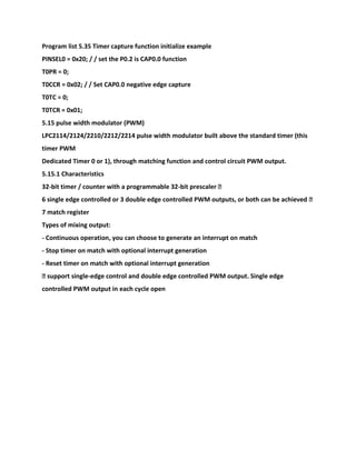 Program list 5.35 Timer capture function initialize example
PINSEL0 = 0x20; / / set the P0.2 is CAP0.0 function
T0PR = 0;
T0CCR = 0x02; / / Set CAP0.0 negative edge capture
T0TC = 0;
T0TCR = 0x01;
5.15 pulse width modulator (PWM)
LPC2114/2124/2210/2212/2214 pulse width modulator built above the standard timer (this
timer PWM
Dedicated Timer 0 or 1), through matching function and control circuit PWM output.
5.15.1 Characteristics
32-bit timer / counter with a programmable 32-bit prescaler �
6 single edge controlled or 3 double edge controlled PWM outputs, or both can be achieved �
7 match register
Types of mixing output:
- Continuous operation, you can choose to generate an interrupt on match
- Stop timer on match with optional interrupt generation
- Reset timer on match with optional interrupt generation
� support single-edge control and double edge controlled PWM output. Single edge
controlled PWM output in each cycle open
 