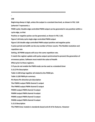 ==================================================
-
248
Beginning always is high, unless the output is a constant low level, as shown in FIG. 5.64
(wherein T represents a
PWM cycle). Double edge controlled PWM output can be generated in any position within a
cycle edge, so that
Positive or negative pulses can be generated, as shown in FIG. 5.65.
Figure 5.64 duty cycle single edge controlled PWM output
Figure 5.65 double edge controlled PWM output positive and negative pulse
� pulse period and width can be any number of timer counts. This flexible resolution and
repetition rate
Setting. All PWM outputs will occur the same repetition rate.
� match the register update with pulse output synchronized to prevent the generation of
erroneous pulses. Software must match the value of Health
Effect prior to these registers.
� If you do not enable the PWM mode can be used as a standard timer
5.15.2 Pin Description
Table 5.128 brings together all related to the PWM pin.
Table 5.128 PWM pin summary
Pin Name Pin direction pin description
The PWM1 output PWM channel 1 output
The PWM2 output PWM channel 2 output
PWM3 output PWM channel 3 output
PWM4 output PWM channel 4 output
PWM5 output PWM channel 5 output
PWM6 output PWM channel 6 output
5.15.3 Description
The PWM timer module is standards-based and all of its features. However
 
