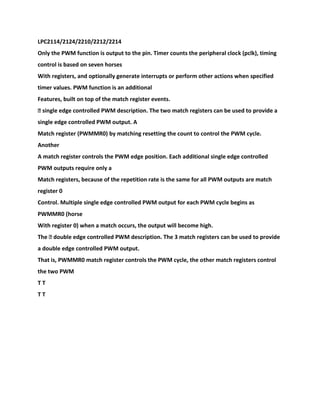 LPC2114/2124/2210/2212/2214
Only the PWM function is output to the pin. Timer counts the peripheral clock (pclk), timing
control is based on seven horses
With registers, and optionally generate interrupts or perform other actions when specified
timer values. PWM function is an additional
Features, built on top of the match register events.
� single edge controlled PWM description. The two match registers can be used to provide a
single edge controlled PWM output. A
Match register (PWMMR0) by matching resetting the count to control the PWM cycle.
Another
A match register controls the PWM edge position. Each additional single edge controlled
PWM outputs require only a
Match registers, because of the repetition rate is the same for all PWM outputs are match
register 0
Control. Multiple single edge controlled PWM output for each PWM cycle begins as
PWMMR0 (horse
With register 0) when a match occurs, the output will become high.
The � double edge controlled PWM description. The 3 match registers can be used to provide
a double edge controlled PWM output.
That is, PWMMR0 match register controls the PWM cycle, the other match registers control
the two PWM
T T
T T
 