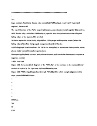 ==================================================
-
249
Edge position. Additional double edge controlled PWM outputs require only two match
registers, because all
The repetition rate of the PWM output is the same, are using the match register 0 to control.
With double edge controlled PWM outputs, specific match registers control the rising and
falling edges of the output. This product
Students a positive pulse (rising edge before falling edge) and negative pulses (when the
falling edge of the first rising edge). Independent control the rise
And falling edge locations allows the PWM can be applied to more areas. For example, multi-
phase motor control typically requires three
Non-overlapping PWM outputs, and pulse width and position of the three output requires a
separate control.
5.15.4 structure
Figure 5.66 shows the block diagram of the PWM. Part of the increase in the standard timer
module is located in the right side and top of the diagram.
Figure 5.66 PWM output logic allow through PWMSELn bits select a single edge or double
edge controlled PWM output.
=
=
=
=
=
=
MAXVAL
TCI
CE
CSN
 