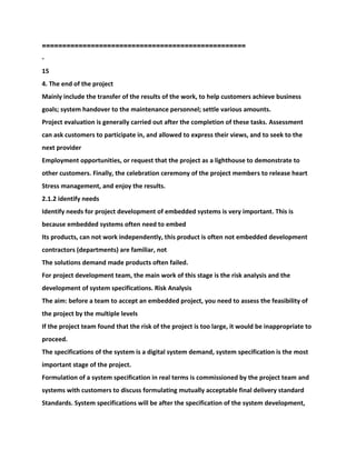 ==================================================
-
15
4. The end of the project
Mainly include the transfer of the results of the work, to help customers achieve business
goals; system handover to the maintenance personnel; settle various amounts.
Project evaluation is generally carried out after the completion of these tasks. Assessment
can ask customers to participate in, and allowed to express their views, and to seek to the
next provider
Employment opportunities, or request that the project as a lighthouse to demonstrate to
other customers. Finally, the celebration ceremony of the project members to release heart
Stress management, and enjoy the results.
2.1.2 identify needs
Identify needs for project development of embedded systems is very important. This is
because embedded systems often need to embed
Its products, can not work independently, this product is often not embedded development
contractors (departments) are familiar, not
The solutions demand made products often failed.
For project development team, the main work of this stage is the risk analysis and the
development of system specifications. Risk Analysis
The aim: before a team to accept an embedded project, you need to assess the feasibility of
the project by the multiple levels
If the project team found that the risk of the project is too large, it would be inappropriate to
proceed.
The specifications of the system is a digital system demand, system specification is the most
important stage of the project.
Formulation of a system specification in real terms is commissioned by the project team and
systems with customers to discuss formulating mutually acceptable final delivery standard
Standards. System specifications will be after the specification of the system development,
 