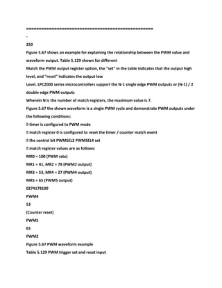 ==================================================
-
250
Figure 5.67 shows an example for explaining the relationship between the PWM value and
waveform output. Table 5.129 shown for different
Match the PWM output register option, the "set" in the table indicates that the output high
level, and "reset" indicates the output low
Level. LPC2000 series microcontrollers support the N-1 single edge PWM outputs or (N-1) / 2
double edge PWM outputs
Wherein N is the number of match registers, the maximum value is 7.
Figure 5.67 the shown waveform is a single PWM cycle and demonstrate PWM outputs under
the following conditions:
� timer is configured to PWM mode
� match register 0 is configured to reset the timer / counter match event
� the control bit PWMSEL2 PWMSEL4 set
� match register values are as follows:
MR0 = 100 (PWM rate)
MR1 = 41, MR2 = 78 (PWM2 output)
MR3 = 53, MR4 = 27 (PWM4 output)
MR5 = 65 (PWM5 output)
0274178100
PWM4
53
(Counter reset)
PWM5
65
PWM2
Figure 5.67 PWM waveform example
Table 5.129 PWM trigger set and reset input
 