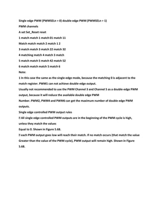 Single edge PWM (PWMSELn = 0) double edge PWM (PWMSELn = 1)
PWM channels
A set Set_Reset reset
1 match match 1 match 01 match 11
Match match match 2 match 1 2
3 match match 3 match 22 match 32
4 matching match 4 match 3 match
5 match match 5 match 42 match 52
6 match match match 5 match 6
Note:
1 In this case the same as the single-edge mode, because the matching 0 is adjacent to the
match register. PWM1 can not achieve double-edge output.
Usually not recommended to use the PWM Channel 3 and Channel 5 as a double-edge PWM
output, because it will reduce the available double edge PWM
Number. PWM2, PWM4 and PWM6 can get the maximum number of double edge PWM
outputs.
Single edge controlled PWM output rules
� All single edge controlled PWM outputs are in the beginning of the PWM cycle is high,
unless they match the values
Equal to 0. Shown in Figure 5.68.
� each PWM output goes low will reach their match. If no match occurs (that match the value
Greater than the value of the PWM cycle), PWM output will remain high. Shown in Figure
5.68.
 
