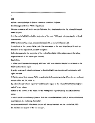 ==================================================
-
251
Figure 5.68 Single-edge to control PWM rule schematic diagram
Double edge controlled PWM output rules
When a new cycle will begin, use the following five rules to determine the value of the next
PMW output:
� at the end of a PWM cycle (the beginning of the next PWM cycle coincident point in time),
use the next
PMW cycle matching value, an exception see 3:00. As shown in Figure 5.69.
� equal to 0 or the current PWM cycle (the same value as the matching channel 0) matches
the value of the equivalent, see 3:00 exception
Rules. For example, the beginning of the cycle of the PWM falling edge request the falling
edge of the end of the PWM cycle request
Equivalent.
� When match values are changing, which an "old" match values is equal to the value of the
PWM cycle without equal
0, and a new match value is not equal to 0 or the PWM rate, then the old match value will
again be used.
� if at the same time request PWM output set and clear, clear priority. When the set and clear
match values are the same, or
By set or cleared value is equal to 0 and the value equal to the value of the PWM cycle (here
called "other values
Refers to the control of the match for the PWM period register value), this situation may
occur.
� match value is out of range (greater than the value of the PWM cycle), it will not match the
event occurs, the matching channel on
Output does not work. That PWM output will always maintain a state, can be low, high
Or maintain the output of the "no change".
 
