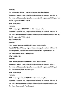 PWMMR1
The PWM match register 1 MR1 by MCR is set to match complex
Stop bit TC, TC and PC and / or generate an interrupt. In addition, MR1 and TC
The match will be cleared single-edge mode or double-edge mode PWM1, and set
Double edge mode PWM2 output.
R / W 0 0xE001401C
PWMMR2
PWM match register 2 MR2 MCR is set to match complex
Stop bit TC, TC and PC and / or generate an interrupt. In addition, MR2 and TC
The match will be cleared single-edge mode or double-edge mode PWM2, and set
Double edge mode PWM3 output.
R / W 0 0xE0014020
PWMMR3
PWM match register by 3 MR3 MCR is set to match complex
Stop bit TC, TC and PC and / or generate an interrupt. In addition, MR3 and TC
Matching PWM3, cleared single-edge mode or double-edge mode and set
The Bilateral along mode PWM4 output.
R / W 0 0xE0014024
PWMMR4
PWM match register by 4 MR4 MCR is set to match complex
Stop bit TC, TC and PC and / or generate an interrupt. In addition, MR4 TC
The match will be cleared single-edge mode or double-edge mode PWM4, set
The Bilateral along mode PWM5 output.
R / W 0 0xE0014040
PWMMR5
PWM match register by 5 MR5 MCR is set to match complex
Stop bit TC, TC and PC and / or generate an interrupt. In addition, MR5 and TC
The match will be cleared single-edge mode or double-edge mode PWM5, set
The Bilateral along mode PWM6 output.
 