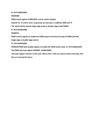 R / W 0 0xE0014044
PWMMR6
PWM match register 6 MR6 MCR is set to match complex
Stop bit TC, TC and PC and / or generate an interrupt. In addition, MR6 and TC
The match will be cleared single edge mode or double-edge mode PWM6
R / W 0 0xE0014048
PWMPCR
PWM control register to enable the PWM output and select the type of PWM channels
Single edge or double edge control.
R / W 0 0xE001404C
PWMLER PWM latch enable register to enable the PWM match value. R / W 0 0xE0014050
The PWM interrupt register (PWMIR - 0xE0014000)
Interrupt register contains 11 bits (see Table 5.131). 7 bits are used to match interrupts, four
bits are reserved for future
 