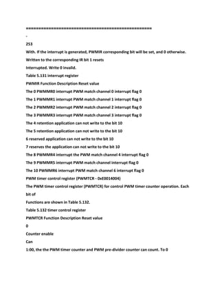 ==================================================
-
253
With. If the interrupt is generated, PWMIR corresponding bit will be set, and 0 otherwise.
Written to the corresponding IR bit 1 resets
Interrupted. Write 0 invalid.
Table 5.131 interrupt register
PWMIR Function Description Reset value
The 0 PWMMR0 interrupt PWM match channel 0 interrupt flag 0
The 1 PWMMR1 interrupt PWM match channel 1 interrupt flag 0
The 2 PWMMR2 interrupt PWM match channel 2 interrupt flag 0
The 3 PWMMR3 interrupt PWM match channel 3 interrupt flag 0
The 4 retention application can not write to the bit 10
The 5 retention application can not write to the bit 10
6 reserved application can not write to the bit 10
7 reserves the application can not write to the bit 10
The 8 PWMMR4 interrupt the PWM match channel 4 interrupt flag 0
The 9 PWMMR5 interrupt PWM match channel interrupt flag 0
The 10 PWMMR6 interrupt PWM match channel 6 interrupt flag 0
PWM timer control register (PWMTCR - 0xE0014004)
The PWM timer control register (PWMTCR) for control PWM timer counter operation. Each
bit of
Functions are shown in Table 5.132.
Table 5.132 timer control register
PWMTCR Function Description Reset value
0
Counter enable
Can
1:00, the the PWM timer counter and PWM pre-divider counter can count. To 0
 