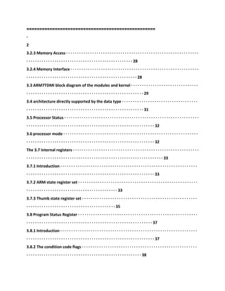 ==================================================
-
2
3.2.3 Memory Access · · · · · · · · · · · · · · · · · · · · · · · · · · · · · · · · · · · · · · · · · · · · · · · · · · · · · · · · · · · · ·
· · · · · · · · · · · · · · · · · · · · · · · · · · · · · · · · · · · · · · · · · · · · · · · · · 28
3.2.4 Memory Interface · · · · · · · · · · · · · · · · · · · · · · · · · · · · · · · · · · · · · · · · · · · · · · · · · · · · · · · · · · ·
· · · · · · · · · · · · · · · · · · · · · · · · · · · · · · · · · · · · · · · · · · · · · · · · · · · 28
3.3 ARM7TDMI block diagram of the modules and kernel · · · · · · · · · · · · · · · · · · · · · · · · · · · · · · ·
· · · · · · · · · · · · · · · · · · · · · · · · · · · · · · · · · · · · · · · · · · · · · · · · · · · · · · 29
3.4 architecture directly supported by the data type · · · · · · · · · · · · · · · · · · · · · · · · · · · · · · · · · · ·
· · · · · · · · · · · · · · · · · · · · · · · · · · · · · · · · · · · · · · · · · · · · · · · · · · · · · · 31
3.5 Processor Status · · · · · · · · · · · · · · · · · · · · · · · · · · · · · · · · · · · · · · · · · · · · · · · · · · · · · · · · · · · · · ·
· · · · · · · · · · · · · · · · · · · · · · · · · · · · · · · · · · · · · · · · · · · · · · · · · · · · · · · · · · · 32
3.6 processor mode · · · · · · · · · · · · · · · · · · · · · · · · · · · · · · · · · · · · · · · · · · · · · · · · · · · · · · · · · · · · · ·
· · · · · · · · · · · · · · · · · · · · · · · · · · · · · · · · · · · · · · · · · · · · · · · · · · · · · · · · · · · 32
The 3.7 internal registers · · · · · · · · · · · · · · · · · · · · · · · · · · · · · · · · · · · · · · · · · · · · · · · · · · · · · · · · · ·
· · · · · · · · · · · · · · · · · · · · · · · · · · · · · · · · · · · · · · · · · · · · · · · · · · · · · · · · · · · · · · · 33
3.7.1 Introduction · · · · · · · · · · · · · · · · · · · · · · · · · · · · · · · · · · · · · · · · · · · · · · · · · · · · · · · · · · · · · · ·
· · · · · · · · · · · · · · · · · · · · · · · · · · · · · · · · · · · · · · · · · · · · · · · · · · · · · · · · · · · 33
3.7.2 ARM state register set · · · · · · · · · · · · · · · · · · · · · · · · · · · · · · · · · · · · · · · · · · · · · · · · · · · · · · ·
· · · · · · · · · · · · · · · · · · · · · · · · · · · · · · · · · · · · · · · · · · 33
3.7.3 Thumb state register set · · · · · · · · · · · · · · · · · · · · · · · · · · · · · · · · · · · · · · · · · · · · · · · · · · · · ·
· · · · · · · · · · · · · · · · · · · · · · · · · · · · · · · · · · · · · · · · · 35
3.8 Program Status Register · · · · · · · · · · · · · · · · · · · · · · · · · · · · · · · · · · · · · · · · · · · · · · · · · · · · · · ·
· · · · · · · · · · · · · · · · · · · · · · · · · · · · · · · · · · · · · · · · · · · · · · · · · · · · · · · · · · 37
3.8.1 Introduction · · · · · · · · · · · · · · · · · · · · · · · · · · · · · · · · · · · · · · · · · · · · · · · · · · · · · · · · · · · · · · ·
· · · · · · · · · · · · · · · · · · · · · · · · · · · · · · · · · · · · · · · · · · · · · · · · · · · · · · · · · · · 37
3.8.2 The condition code flags · · · · · · · · · · · · · · · · · · · · · · · · · · · · · · · · · · · · · · · · · · · · · · · · · · · · ·
· · · · · · · · · · · · · · · · · · · · · · · · · · · · · · · · · · · · · · · · · · · · · · · · · · · · · 38
 
