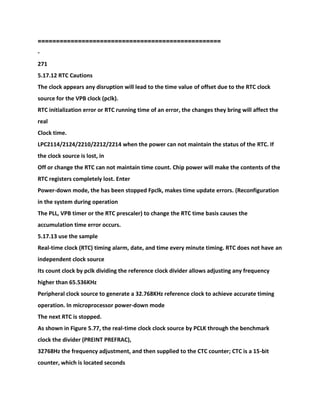 ==================================================
-
271
5.17.12 RTC Cautions
The clock appears any disruption will lead to the time value of offset due to the RTC clock
source for the VPB clock (pclk).
RTC initialization error or RTC running time of an error, the changes they bring will affect the
real
Clock time.
LPC2114/2124/2210/2212/2214 when the power can not maintain the status of the RTC. If
the clock source is lost, in
Off or change the RTC can not maintain time count. Chip power will make the contents of the
RTC registers completely lost. Enter
Power-down mode, the has been stopped Fpclk, makes time update errors. (Reconfiguration
in the system during operation
The PLL, VPB timer or the RTC prescaler) to change the RTC time basis causes the
accumulation time error occurs.
5.17.13 use the sample
Real-time clock (RTC) timing alarm, date, and time every minute timing. RTC does not have an
independent clock source
Its count clock by pclk dividing the reference clock divider allows adjusting any frequency
higher than 65.536KHz
Peripheral clock source to generate a 32.768KHz reference clock to achieve accurate timing
operation. In microprocessor power-down mode
The next RTC is stopped.
As shown in Figure 5.77, the real-time clock clock source by PCLK through the benchmark
clock the divider (PREINT PREFRAC),
32768Hz the frequency adjustment, and then supplied to the CTC counter; CTC is a 15-bit
counter, which is located seconds
 