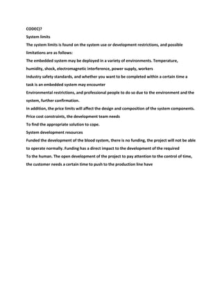 CODEC)?
System limits
The system limits is found on the system use or development restrictions, and possible
limitations are as follows:
The embedded system may be deployed in a variety of environments. Temperature,
humidity, shock, electromagnetic interference, power supply, workers
Industry safety standards, and whether you want to be completed within a certain time a
task is an embedded system may encounter
Environmental restrictions, and professional people to do so due to the environment and the
system, further confirmation.
In addition, the price limits will affect the design and composition of the system components.
Price cost constraints, the development team needs
To find the appropriate solution to cope.
System development resources
Funded the development of the blood system, there is no funding, the project will not be able
to operate normally. Funding has a direct impact to the development of the required
To the human. The open development of the project to pay attention to the control of time,
the customer needs a certain time to push to the production line have
 