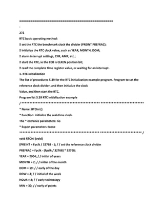 ==================================================
-
272
RTC basic operating method:
� set the RTC the benchmark clock the divider (PREINT PREFRAC);
� initialize the RTC clock value, such as YEAR, MONTH, DOM;
� alarm interrupt settings, CIIR, AMR, etc.;
� start the RTC, ie the CCR is CLKEN position bit;
� read the complete time register value, or waiting for an interrupt.
1. RTC initialization
The list of procedures 5.39 for the RTC initialization example program. Program to set the
reference clock divider, and then initialize the clock
Value, and then start the RTC.
Program list 5.39 RTC initialization example
/ ************************************************* ***************************
* Name: RTCIni ()
* Function: initialize the real-time clock.
The * entrance parameters: no
* Export parameters: None
************************************************** ************************** /
void RTCIni (void)
{PREINT = Fpclk / 32768 - 1; / / set the reference clock divider
PREFRAC = Fpclk - (Fpclk / 32768) * 32768;
YEAR = 2004; / / initial of years
MONTH = 2; / / initial of the month
DOM = 19; / / early of the day
DOW = 4; / / initial of the week
HOUR = 8; / / early technology
MIN = 30; / / early of points
 