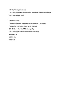 SEC = 0; / / early of seconds
CIIR = 0x01; / / set the seconds value increments generated interrupt
CCR = 0x01; / / start RTC
}
Set a timer alarm
Timing alarm set the example program in Listing 5.40 shown.
Program list 5.40 timing alarm set an example
ILR = 0x03; / / clear the RTC interrupt flag
CIIR = 0x02; / / to set scores incremental interrupt
ALHOUR = 12;
ALMIN = 0;
ALSEC = 0;
 