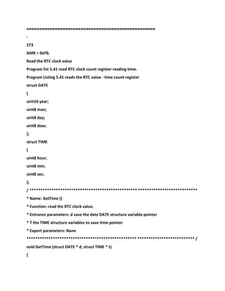 ==================================================
-
273
AMR = 0xF8;
Read the RTC clock value
Program list 5.41 read RTC clock count register reading time.
Program Listing 5.41 reads the RTC value - time count register
struct DATE
{
uint16 year;
uint8 mon;
uint8 day;
uint8 dow;
};
struct TIME
{
uint8 hour;
uint8 min;
uint8 sec;
};
/ ************************************************* ***************************
* Name: GetTime ()
* Function: read the RTC clock value.
* Entrance parameters: d save the date DATE structure variable pointer
* T the TIME structure variables to save time pointer
* Export parameters: None
************************************************** ************************** /
void GetTime (struct DATE * d, struct TIME * t)
{
 