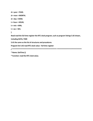 d-> year = YEAR;
d-> mon = MONTH;
d-> day = DOM;
t-> hour = HOUR;
t-> min = MIN;
t-> sec = SEC;
}
Read read the full time register the RTC clock program, such as program listings 5.42 shown,
including DATA, TIME
5.41 the same as the list of structures and procedures.
Program list 5.42 read RTC clock value - full time register
/ ************************************************* ***************************
* Name: GetTime ()
* Function: read the RTC clock value.
 