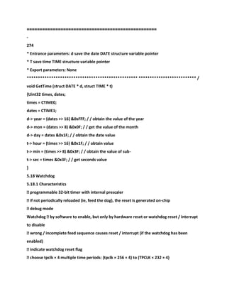 ==================================================
-
274
* Entrance parameters: d save the date DATE structure variable pointer
* T save time TIME structure variable pointer
* Export parameters: None
************************************************** ************************** /
void GetTime (struct DATE * d, struct TIME * t)
{Uint32 times, dates;
times = CTIME0;
dates = CTIME1;
d-> year = (dates >> 16) &0xFFF; / / obtain the value of the year
d-> mon = (dates >> 8) &0x0F; / / get the value of the month
d-> day = dates &0x1F; / / obtain the date value
t-> hour = (times >> 16) &0x1F; / / obtain value
t-> min = (times >> 8) &0x3F; / / obtain the value of sub-
t-> sec = times &0x3F; / / get seconds value
}
5.18 Watchdog
5.18.1 Characteristics
� programmable 32-bit timer with internal prescaler
� if not periodically reloaded (ie, feed the dog), the reset is generated on-chip
� debug mode
Watchdog � by software to enable, but only by hardware reset or watchdog reset / interrupt
to disable
� wrong / incomplete feed sequence causes reset / interrupt (if the watchdog has been
enabled)
� indicate watchdog reset flag
� choose tpclk × 4 multiple time periods: (tpclk × 256 × 4) to (TPCLK × 232 × 4)
 