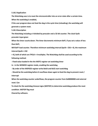5.18.2 Application
The Watchdog uses is to reset the microcontroller into an error state after a certain time.
When the watchdog is enabled,
If the user program does not feed the dog in the cycle time (reloading), the watchdog will
generate a system reset.
5.18.3 Description
The Watchdog including a 4 divided by prescaler and a 32-bit counter. The clock Fpclk
prescaler input given
When the timer counts down. The timer decrements minimum 0xFF, if you set a value of less
than 0xFF,
Will 0xFF load counter. Therefore minimum watchdog interval (tpclk × 256 × 4), the maximum
interval (tpclk × 232
× 4), both of which are TPCLK × 4 multiples. The Watchdog shall be used according to the
following method:
- Fixed value loaded in the the WDTC register set watchdog timer
In - in the WDMOD register mode, enabling the watchdog
- By order of the WDFEED register write 0xAA and 0x55 start watchdog
- Should be the watchdog before it overflows down again to feed the dog to prevent reset /
interrupt
When the watchdog counter underflows, the program counter from 0x00000000 and external
reset. Can
To check for the watchdog timeout signs (WDTOF) to determine watchdog produce the reset
condition. WDTOF flag must
Cleared by software.
 