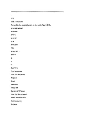 ====
==============================================
-
275
5.18.4 structure
The watchdog block diagram as shown in Figure 5.78.
WDEN 2 WDINT
WDFEED
WDTC
WDTOF
pclk
WDMOD
? / 4
WDRESET 2
WDTV
1.
2.
1
Overflow
Feed sequence
Feed the dog error
Register
Reset
Interrupt
Image bit
Current WDT count
Feed the dog properly
32-bit down counter
Enable counter
Register
 