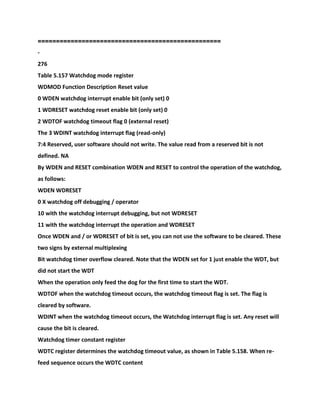 ==================================================
-
276
Table 5.157 Watchdog mode register
WDMOD Function Description Reset value
0 WDEN watchdog interrupt enable bit (only set) 0
1 WDRESET watchdog reset enable bit (only set) 0
2 WDTOF watchdog timeout flag 0 (external reset)
The 3 WDINT watchdog interrupt flag (read-only)
7:4 Reserved, user software should not write. The value read from a reserved bit is not
defined. NA
By WDEN and RESET combination WDEN and RESET to control the operation of the watchdog,
as follows:
WDEN WDRESET
0 X watchdog off debugging / operator
10 with the watchdog interrupt debugging, but not WDRESET
11 with the watchdog interrupt the operation and WDRESET
Once WDEN and / or WDRESET of bit is set, you can not use the software to be cleared. These
two signs by external multiplexing
Bit watchdog timer overflow cleared. Note that the WDEN set for 1 just enable the WDT, but
did not start the WDT
When the operation only feed the dog for the first time to start the WDT.
WDTOF when the watchdog timeout occurs, the watchdog timeout flag is set. The flag is
cleared by software.
WDINT when the watchdog timeout occurs, the Watchdog interrupt flag is set. Any reset will
cause the bit is cleared.
Watchdog timer constant register
WDTC register determines the watchdog timeout value, as shown in Table 5.158. When re-
feed sequence occurs the WDTC content
 