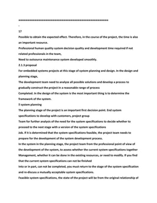 ==================================================
-
17
Possible to obtain the expected effect. Therefore, in the course of the project, the time is also
an important resource.
Professional human quality system decision quality and development time required if not
related professionals in the team,
Need to outsource maintenance system developed smoothly.
2.1.3 proposal
For embedded systems projects at this stage of system planning and design. In the design and
planning stage,
The development team need to analyze all possible solutions and develop a process to
gradually construct the project in a reasonable range of process
Completed. In the design of the system is the most important thing is to determine the
framework of the system.
� system planning
The planning stage of the project is an important first decision point. End system
specifications to develop with customers, project group
Team for further analysis of the need for the system specifications to decide whether to
proceed to the next stage with a version of the system specifications
Job. If it is determined that the system specifications feasible, the project team needs to
prepare for the development of the system development process.
In the system in the planning stage, the project team from the professional point of view of
the development of the system, to assess whether the current system specifications together
Management, whether it can be done in the existing resources, or need to modify. If you find
that the current system specifications can not be finished
Into or in part, can not be completed, you must return to the stage of the system specification
and re-discuss a mutually acceptable system specifications.
Feasible system specifications, the state of the project will be from the original relationship of
 