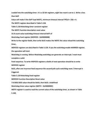 Loaded into the watchdog timer. It is a 32-bit registers, eight low reset is set to 1. Write a less
than 0xFF
Value will make it the 0xFF load WDTC, minimum timeout interval TPCLK × 256 × 4.
The WDTC register described in Table 5.158.
Table 5.158 Watchdog timer constant register
The WDTC function description reset value
31:0 count value watchdog timeout interval 0xFF of
Watchdog Feed register (WDFEED - 0xE0000008)
Write to the register 0xAA, then write 0x55 makes the WDTC the value reload the watchdog
timer,
WDFEED registers are described in Table 5.159. If you the watchdog enable WDMOD register,
the operation will start
Watchdog is running. Before Watchdog watchdog can generate an interrupt / reset must
complete a valid
Feed sequence. To write WDFEED registers a 0xAA of next operation should be to write
WDFEED register
0x55, after one incorrect feed sequence the second pclk cycle watchdog reset / interrupt is
triggered.
Table 5.159 Watchdog Feed register
WDFEED Function Description Reset value
7:0 DOG DOG value should be 0xAA, then 0x55. Undefined
Watchdog timer value register (WDTV - 0xE000000C)
WDTV register is used to read the current value of the watchdog timer, as shown in Table
5.160.
 