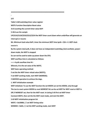 ==================================================
-
277
Table 5.160 watchdog timer value register
WDTV Function Description Reset value
31:0 counting the current timer value 0xFF
5.18.6 use the sample
LPC2114/2124/2210/2212/2214 the WDT timer count down when underflow will generate an
interrupt or resume
Bit. Minimum load value 0xFF, timer the minimum WDT time tpclk × 256 × 4. WDT clock
source is
By the system clock pclk, it does not have an independent watchdog clock oscillator, power-
down mode, the WDT is stopped
So can not be used to wake up power down the CPU.
WDT overflow time is calculated as follows:
= × × 4 pclk overflow time N t
Wherein, N is the set value of the WDTC.
WDT basic operating method:
� set the the WDT timer reload value (WDTC);
� set WDT working mode, start WDT (WDMOD);
� WDFEED operation to achieve the dogs.
1. WDT initialization example
WDT initialized. To use the WDT function the set WDEN can set the WDEN, only through
The too to reset system WDEN to reset WDRESET bit can be set WDT for WDT reset or WDT in
Off, if WDRESET set, then for the WDT reset. In Listing 5.43 first set WDT timer
Constant WDTC, then set the the WDT reset mode, and start the WDT.
5.43 WDT initialization program list
WDTC = 0x10000; / / set WDT timing value
WDMOD = 0x03; / / set the WDT working mode, start WDT
 