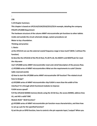 ==================================================
-
278
5.19 Chapter Summary
This chapter is based on LPC2114/2124/2210/2212/2214 example, detailing the company
PHILIPS LPC2000 Department
The hardware structure of the column ARM7 microcontroller pin functions to other tablets
inside and outside the circuit schematic design, system procedures set
Meter to lay a foundation.
Thinking and practice
1. Basics
a) the LPC2114 can use the external crystal frequency range is how much? (With / without PLL
function)
b) describe the LPC2210 of the P0.14 that, P1.20 P1.26, the BOOT1 and BOOT0 pin for reset
the chip were
Use? LPC2000 series ARM7 microcontroller reset and a brief description of the process flow.
c) LPC2000 series of ARM7 microcontrollers What are the requirements to scale? (Vector
table reserved words)
d) How to start the LPC2000 series ARM7 microcontroller ISP function? The related circuit
how to design?
e) LPC2000 series of ARM7 microcontroller chip FLASH is more than the width of the
interface? It is through which functional modules to improve
FLASH access speed?
f) If the LPC2210 BANK0 memory blocks using the 32-bit bus, the access BANK0, address lines
A1, and A0 is valid? EMC
Module BLS0 ~ BLS4 function?
g) LPC2000 series of ARM7 microcontroller pin function reuse characteristics, and then how
to set up a pin for the specified function?
h) set the pin as GPIO function, how to control a the pin separate input / output? When you
 