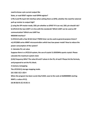 need to know a pin current output like
State, or read IOSET register read IOPIN register?
i) P0.2 and P0.3 port I2C interface when setting them as GPIO, whether the need for external
pull-up resistor to output high?
j) using the SPI master mode, SSEL pin whether as GPIO? If it can not, SSEL pin should I do?
k) LPC2114 the two UART is in line with the standards? Which UART can be used as ISP
communication? Which one UART has
MODEM interface?
l) LPC2114 with a few 32-bit timer? PWM timer can be used as general purpose timers?
m) LPC2000 series ARM7 microcontrollers which two low-power mode? How to reduce the
power consumption of the system?
2. Calculate PLL set value
Suppose there is a LPC2114 system, the use of crystal 11.0592MHz quartz crystal. Please
calculate the maximum system clock
(Cclk) frequency MHz? The value M and P values in the PLL of each? Please list the formula,
and prepared to set the PLL block.
3 memory remapping
The LPC2210 () storage mapping mode.
(A) 3 (B) 5 (C) 1 (D) 4
When the program has been cured chip FLASH, save to the scale at 0x00000000 starting
MAP1: a value of 0 ().
(A) 00 (B) 01 (C) 10 (D) 11
 